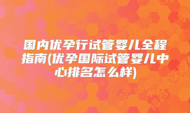 国内优孕行试管婴儿全程指南(优孕国际试管婴儿中心排名怎么样)
