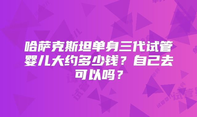 哈萨克斯坦单身三代试管婴儿大约多少钱?自己去可以吗?