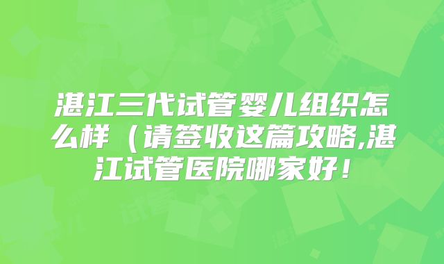 湛江三代试管婴儿组织怎么样(请签收这篇攻略,湛江试管医院哪家好!