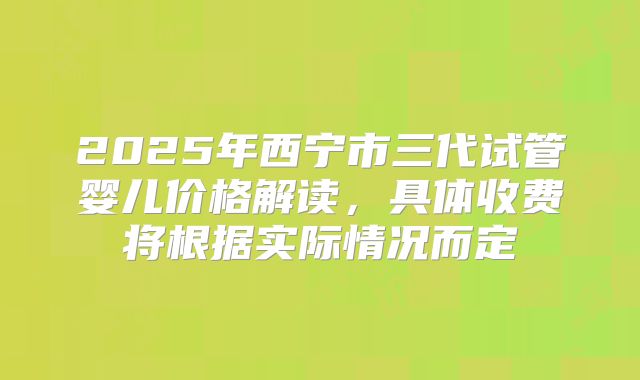 2025年西宁市三代试管婴儿价格解读，具体收费将根据实际情况而定