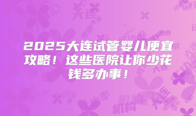 2025大连试管婴儿便宜攻略！这些医院让你少花钱多办事！