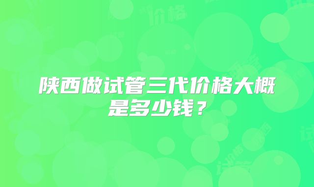 陕西做试管三代价格大概是多少钱？