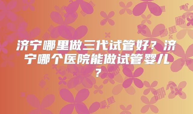 济宁哪里做三代试管好?济宁哪个医院能做试管婴儿?