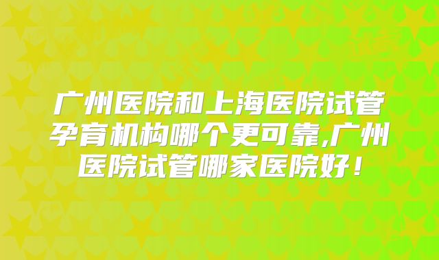 广州医院和上海医院试管孕育机构哪个更可靠,广州医院试管哪家医院好！
