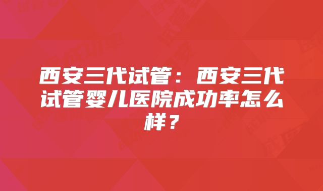 西安三代试管：西安三代试管婴儿医院成功率怎么样？