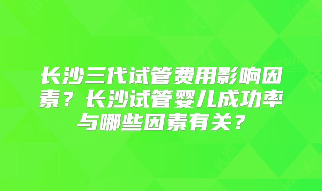 长沙三代试管费用影响因素？长沙试管婴儿成功率与哪些因素有关？