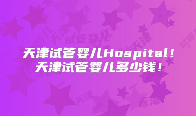 天津试管婴儿Hospital！天津试管婴儿多少钱！