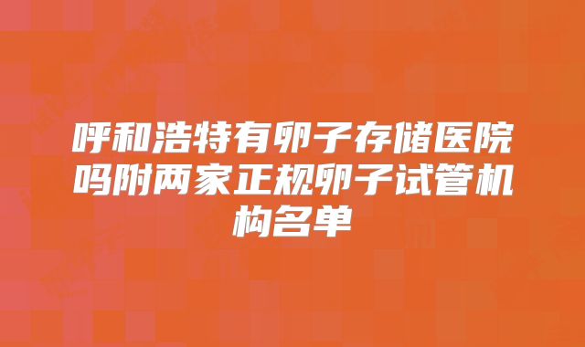 呼和浩特有卵子存储医院吗附两家正规卵子试管机构名单