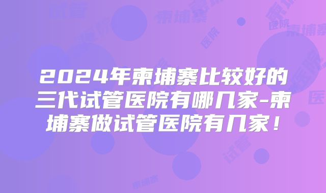 2024年柬埔寨比较好的三代试管医院有哪几家-柬埔寨做试管医院有几家!
