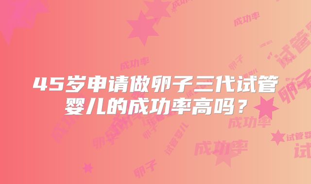 45岁申请做卵子三代试管婴儿的成功率高吗？