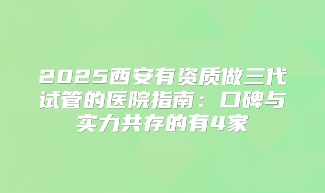 2025西安有资质做三代试管的医院指南：口碑与实力共存的有4家
