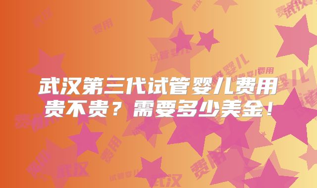 武汉第三代试管婴儿费用贵不贵?需要多少美金!