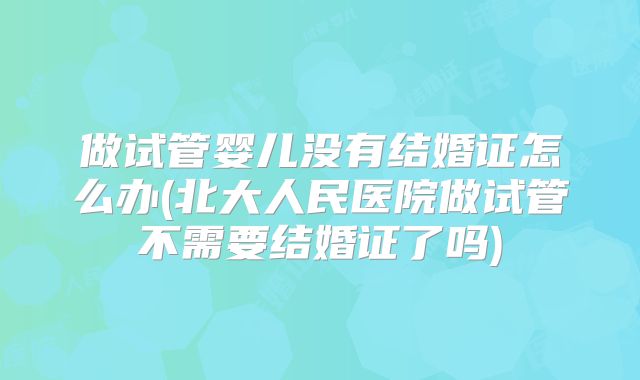 做试管婴儿没有结婚证怎么办(北大人民医院做试管不需要结婚证了吗)
