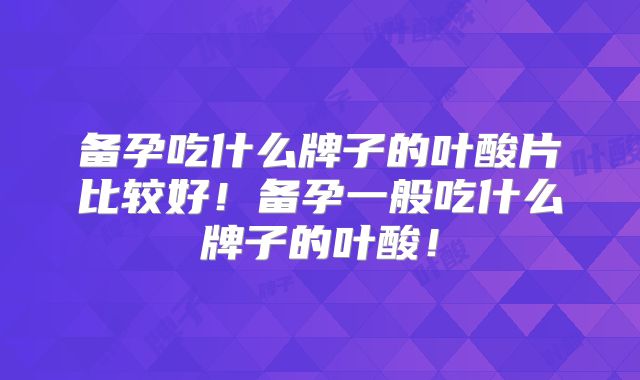备孕吃什么牌子的叶酸片比较好！备孕一般吃什么牌子的叶酸！