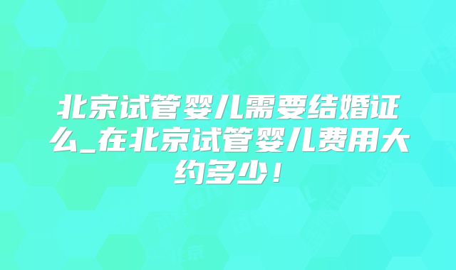 北京试管婴儿需要结婚证么_在北京试管婴儿费用大约多少！