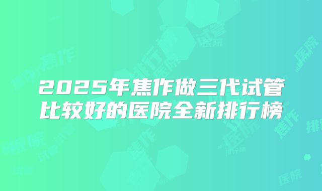 2025年焦作做三代试管比较好的医院全新排行榜