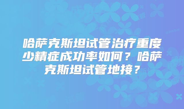 哈萨克斯坦试管治疗重度少精症成功率如何?哈萨克斯坦试管地接?