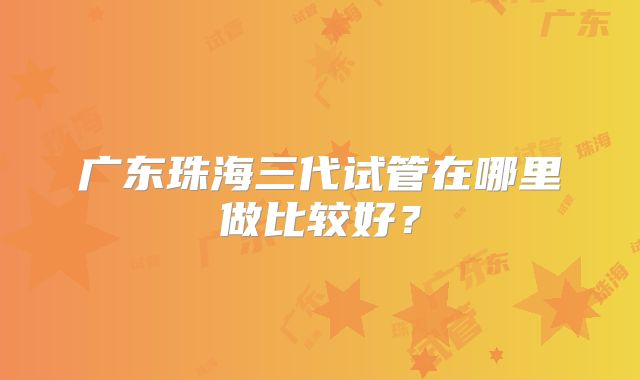 广东珠海三代试管在哪里做比较好?