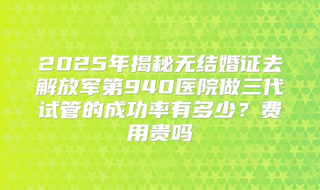 2025年揭秘无结婚证去解放军第940医院做三代试管的成功率有多少?费用贵吗