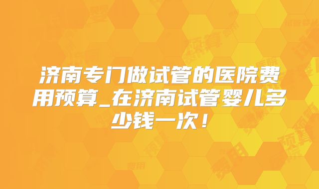 济南专门做试管的医院费用预算_在济南试管婴儿多少钱一次！