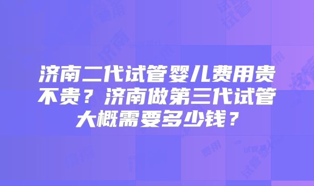 济南二代试管婴儿费用贵不贵？济南做第三代试管大概需要多少钱？
