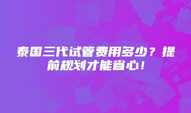 泰国三代试管费用多少？提前规划才能省心！
