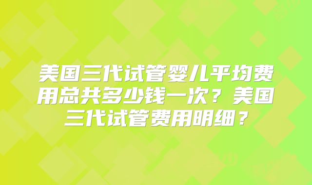 美国三代试管婴儿平均费用总共多少钱一次？美国三代试管费用明细？