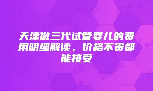 天津做三代试管婴儿的费用明细解读，价格不贵都能接受