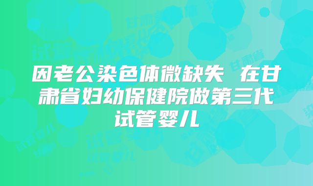 因老公染色体微缺失 在甘肃省妇幼保健院做第三代试管婴儿