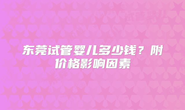 东莞试管婴儿多少钱？附价格影响因素