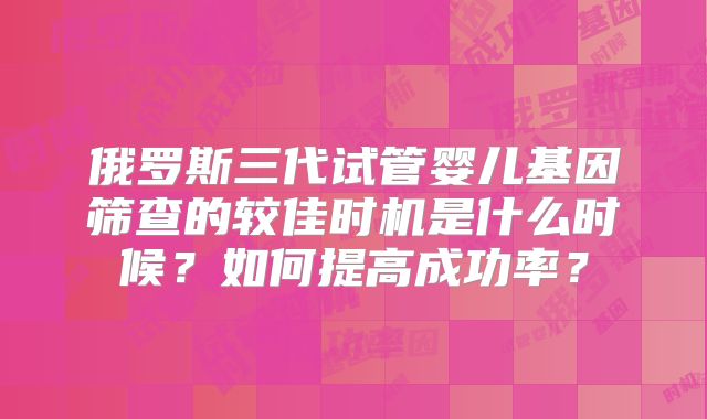 俄罗斯三代试管婴儿基因筛查的较佳时机是什么时候？如何提高成功率？