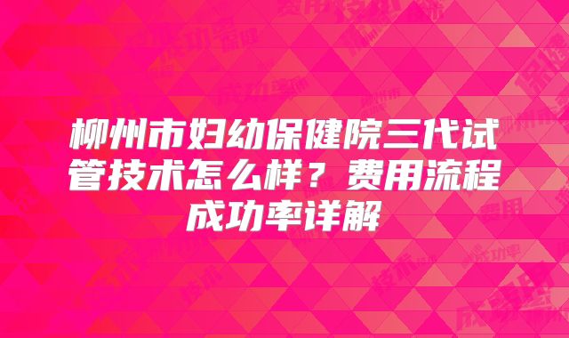 柳州市妇幼保健院三代试管技术怎么样？费用流程成功率详解