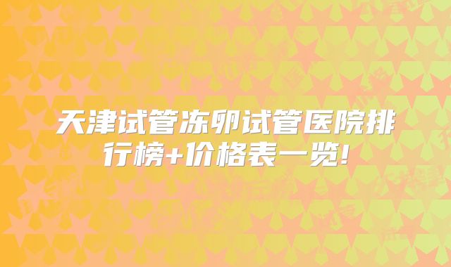 天津试管冻卵试管医院排行榜+价格表一览!