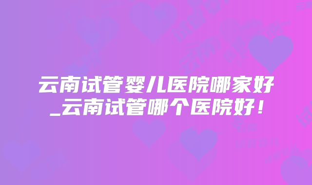 云南试管婴儿医院哪家好_云南试管哪个医院好!