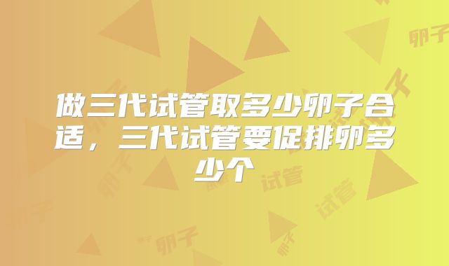 做三代试管取多少卵子合适,三代试管要促排卵多少个