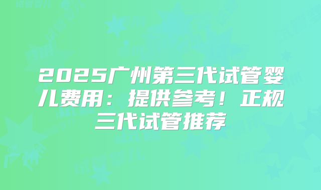 2025广州第三代试管婴儿费用：提供参考！正规三代试管推荐