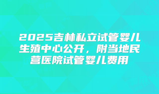 2025吉林私立试管婴儿生殖中心公开，附当地民营医院试管婴儿费用