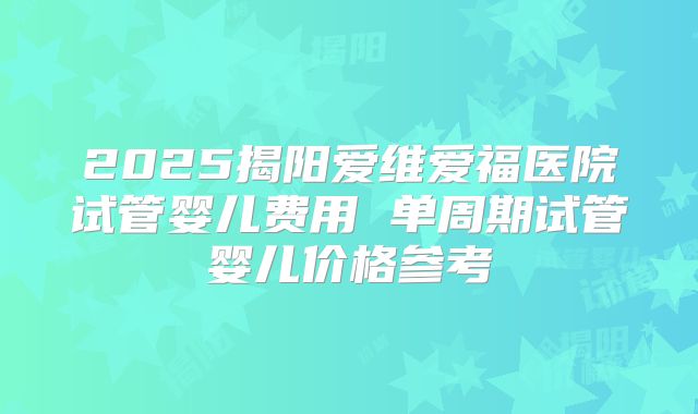 2025揭阳爱维爱福医院试管婴儿费用 单周期试管婴儿价格参考