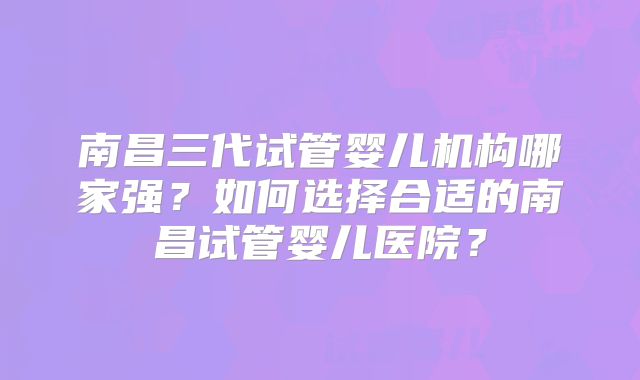 南昌三代试管婴儿机构哪家强？如何选择合适的南昌试管婴儿医院？