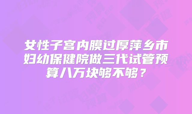 女性子宫内膜过厚萍乡市妇幼保健院做三代试管预算八万块够不够？