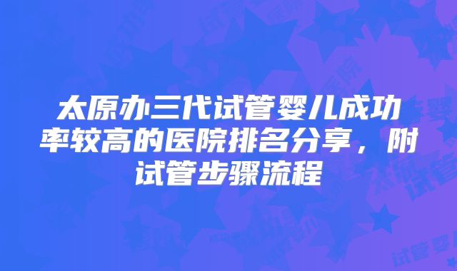 太原办三代试管婴儿成功率较高的医院排名分享，附试管步骤流程