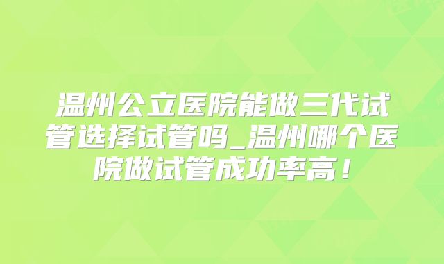 温州公立医院能做三代试管选择试管吗_温州哪个医院做试管成功率高!