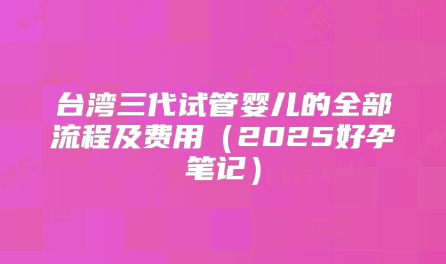 台湾三代试管婴儿的全部流程及费用(2025好孕笔记)