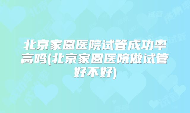 北京家圆医院试管成功率高吗(北京家圆医院做试管好不好)