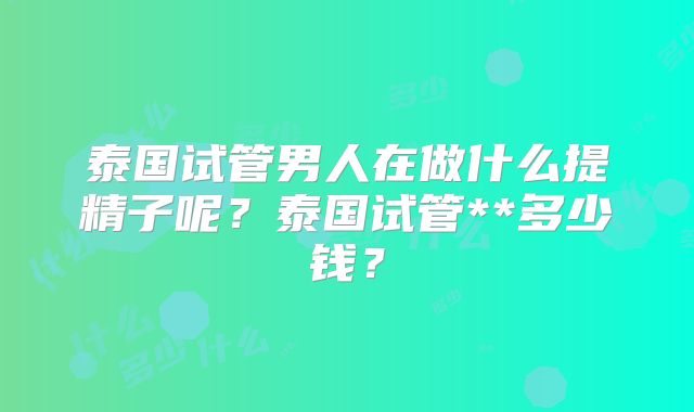 泰国试管男人在做什么提精子呢?泰国试管**多少钱?