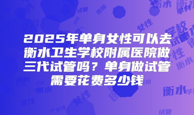 2025年单身女性可以去衡水卫生学校附属医院做三代试管吗?单身做试管需要花费多少钱