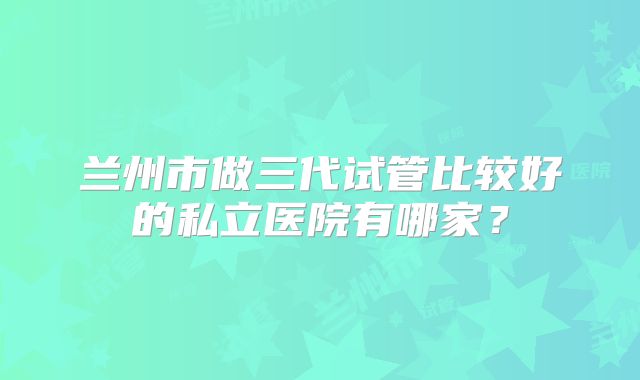 兰州市做三代试管比较好的私立医院有哪家?