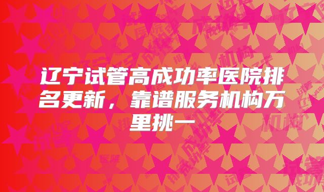 辽宁试管高成功率医院排名更新，靠谱服务机构万里挑一