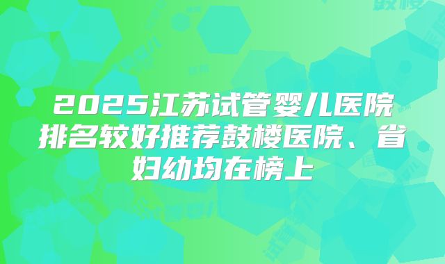 2025江苏试管婴儿医院排名较好推荐鼓楼医院、省妇幼均在榜上