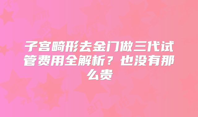 子宫畸形去金门做三代试管费用全解析?也没有那么贵